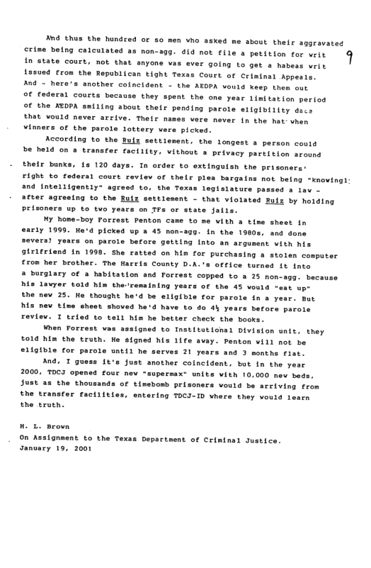 And thus the hundred or 50 men vho asked me about their aggravated peing crlemiated ss non-agg. 014 nok e & petition for wrir 9 in state court, not that anyone vas ever going to get s habeas writ Ls5ued £rom the Republican tight Texas Court of Criminal Appesis. Ang - here’s another coincldent - the AEDPA would keep them out of federal courts bacause they spent the one year 1imitation period of the XEDPA smiling about thelr pending parole eligibiiity dees RSt vould never arrive. Their names vere never in the hatvhen winners of the parole lottery were picked.  According to the Bulz settiement, the longest a person coutd be held on a transter factiity, vithout a privacy partition around  et  their bunks, s 120 days. In order to extinguisn the prisone FiGht o fodaral court review of thelr ples bargains not betng -knovingi and intelligentiy® agresd to, the Texas legisiature passed a 1av - after agreeing to the Ruiz settlenent - that violated Rulz by hoiding Prisoners up to tvo years on TFs or state jalls.  My nome-boy Forrest Penton came to me vith a time sheet in early 1999. He’d picked up a 45 non-3gg. in the 1380s, ana done 5 on parole betore getting into an argument witn nis Sirifriend fn 1990 She ratted on him for purchasing a stolen computer £rom her brother. The Harrls County D.A.’s office turned it into a burglary of » habitation and Forrest copped to a 25 non-agg. becaus e lavyer told him theramalning years of tha 45 vould “eat upe Ehe mev 25. Ho thought he’d be ellgible for parote in a year. mut M nev time sheet shoved he’d have to do 4% years before parole Feviev. I trled to tell him he better check the books.  When Forrest vas sssigned to Instituticnal Division wnlt, they to1d him the truth. We signed his 1ife avay. Penton vill not be eiigible for parole until he serves 21 years and 3 months flat.  And. I guess 1t’s Just another coincident. but in the y 2000, TOCI opened four new “supermax+ units with 10,000 nev beds. Just as the thousands of timebomb prisoners vould be arriving from the transfer faciiities, entering TOCI-ID vhere they vould 1 the erueh.  On Assignment to the Texas Department of Criminal Justice Sanuary 19, 2001  
